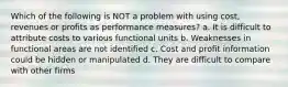 Which of the following is NOT a problem with using cost, revenues or profits as performance measures? a. It is difficult to attribute costs to various functional units b. Weaknesses in functional areas are not identified c. Cost and profit information could be hidden or manipulated d. They are difficult to compare with other firms