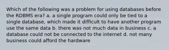 Which of the following was a problem for using databases before the RDBMS era? a. a single program could only be tied to a single database, which made it difficult to have another program use the same data b. there was not much data in business c. a database could not be connected to the internet d. not many business could afford the hardware