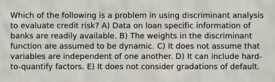 Which of the following is a problem in using discriminant analysis to evaluate credit risk? A) Data on loan specific information of banks are readily available. B) The weights in the discriminant function are assumed to be dynamic. C) It does not assume that variables are independent of one another. D) It can include hard-to-quantify factors. E) It does not consider gradations of default.