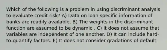 Which of the following is a problem in using discriminant analysis to evaluate credit risk? A) Data on loan specific information of banks are readily available. B) The weights in the discriminant function are assumed to be dynamic . C) It does not assume that variables are independent of one another. D) It can include hard-to-quantify factors. E) It does not consider gradations of default.