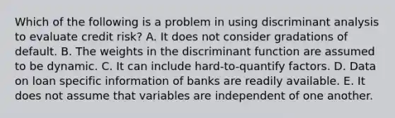 Which of the following is a problem in using discriminant analysis to evaluate credit risk? A. It does not consider gradations of default. B. The weights in the discriminant function are assumed to be dynamic. C. It can include hard-to-quantify factors. D. Data on loan specific information of banks are readily available. E. It does not assume that variables are independent of one another.