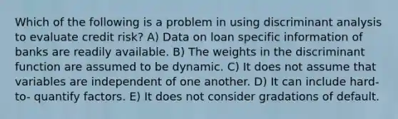 Which of the following is a problem in using discriminant analysis to evaluate credit risk? A) Data on loan specific information of banks are readily available. B) The weights in the discriminant function are assumed to be dynamic. C) It does not assume that variables are independent of one another. D) It can include hard-to- quantify factors. E) It does not consider gradations of default.