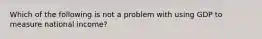 Which of the following is not a problem with using GDP to measure national income?