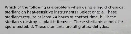 Which of the following is a problem when using a liquid chemical sterilant on heat-sensitive instruments? Select one: a. These sterilants require at least 24 hours of contact time. b. These sterilants destroy all plastic items. c. These sterilants cannot be spore-tested. d. These sterilants are all glutaraldehydes.