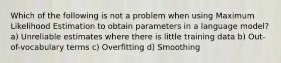 Which of the following is not a problem when using Maximum Likelihood Estimation to obtain parameters in a language model? a) Unreliable estimates where there is little training data b) Out-of-vocabulary terms c) Overfitting d) Smoothing