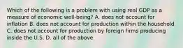 Which of the following is a problem with using real GDP as a measure of economic well-being? A. does not account for inflation B. does not account for production within the household C. does not account for production by foreign firms producing inside the U.S. D. all of the above