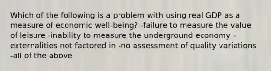 Which of the following is a problem with using real GDP as a measure of economic well-being? -failure to measure the value of leisure -inability to measure the underground economy -externalities not factored in -no assessment of quality variations -all of the above