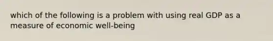 which of the following is a problem with using real GDP as a measure of economic well-being