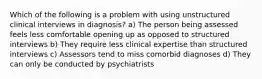 Which of the following is a problem with using unstructured clinical interviews in diagnosis? a) The person being assessed feels less comfortable opening up as opposed to structured interviews b) They require less clinical expertise than structured interviews c) Assessors tend to miss comorbid diagnoses d) They can only be conducted by psychiatrists