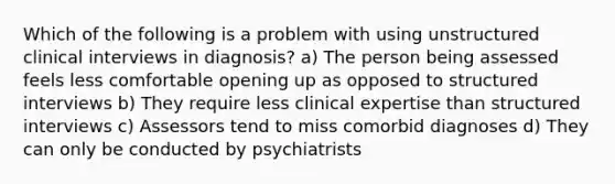 Which of the following is a problem with using unstructured clinical interviews in diagnosis? a) The person being assessed feels less comfortable opening up as opposed to structured interviews b) They require less clinical expertise than structured interviews c) Assessors tend to miss comorbid diagnoses d) They can only be conducted by psychiatrists