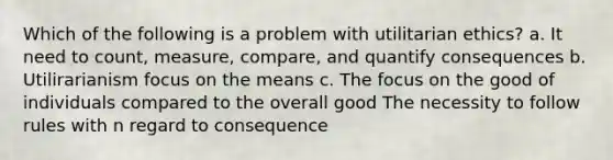 Which of the following is a problem with utilitarian ethics? a. It need to count, measure, compare, and quantify consequences b. Utilirarianism focus on the means c. The focus on the good of individuals compared to the overall good The necessity to follow rules with n regard to consequence