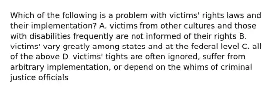 Which of the following is a problem with victims' rights laws and their implementation? A. victims from other cultures and those with disabilities frequently are not informed of their rights B. victims' vary greatly among states and at the federal level C. all of the above D. victims' tights are often ignored, suffer from arbitrary implementation, or depend on the whims of criminal justice officials