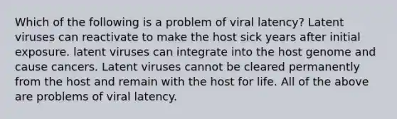 Which of the following is a problem of viral latency? Latent viruses can reactivate to make the host sick years after initial exposure. latent viruses can integrate into the host genome and cause cancers. Latent viruses cannot be cleared permanently from the host and remain with the host for life. All of the above are problems of viral latency.