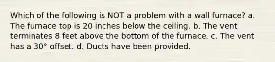 Which of the following is NOT a problem with a wall furnace? a. The furnace top is 20 inches below the ceiling. b. The vent terminates 8 feet above the bottom of the furnace. c. The vent has a 30° offset. d. Ducts have been provided.