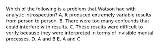 Which of the following is a problem that Watson had with analytic introspection? A. It produced extremely variable results from person to person. B. There were too many confounds that could interfere with results. C. These results were difficult to verify because they were interpreted in terms of invisible mental processes. D. A and B E. A and C