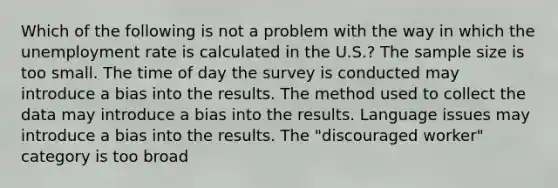 Which of the following is not a problem with the way in which the unemployment rate is calculated in the U.S.? The sample size is too small. The time of day the survey is conducted may introduce a bias into the results. The method used to collect the data may introduce a bias into the results. Language issues may introduce a bias into the results. The "discouraged worker" category is too broad