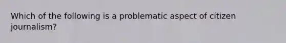 Which of the following is a problematic aspect of citizen journalism?