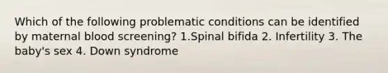 Which of the following problematic conditions can be identified by maternal blood screening? 1.Spinal bifida 2. Infertility 3. The baby's sex 4. Down syndrome