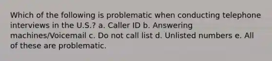 Which of the following is problematic when conducting telephone interviews in the U.S.? a. Caller ID b. Answering machines/Voicemail c. Do not call list d. Unlisted numbers e. All of these are problematic.