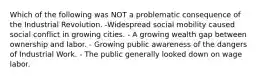 Which of the following was NOT a problematic consequence of the Industrial Revolution. -Widespread social mobility caused social conflict in growing cities. - A growing wealth gap between ownership and labor. - Growing public awareness of the dangers of Industrial Work. - The public generally looked down on wage labor.