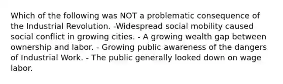 Which of the following was NOT a problematic consequence of the Industrial Revolution. -Widespread social mobility caused social conflict in growing cities. - A growing wealth gap between ownership and labor. - Growing public awareness of the dangers of Industrial Work. - The public generally looked down on wage labor.