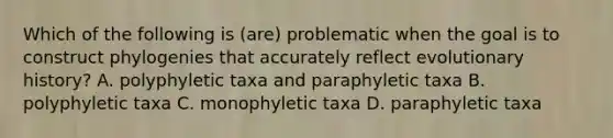 Which of the following is (are) problematic when the goal is to construct phylogenies that accurately reflect evolutionary history? A. polyphyletic taxa and paraphyletic taxa B. polyphyletic taxa C. monophyletic taxa D. paraphyletic taxa