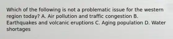 Which of the following is not a problematic issue for the western region today? A. Air pollution and traffic congestion B. Earthquakes and volcanic eruptions C. Aging population D. Water shortages