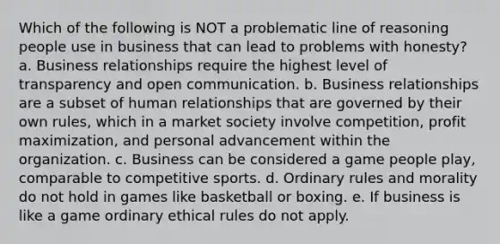 Which of the following is NOT a problematic line of reasoning people use in business that can lead to problems with honesty? a. Business relationships require the highest level of transparency and open communication. b. Business relationships are a subset of human relationships that are governed by their own rules, which in a market society involve competition, profit maximization, and personal advancement within the organization. c. Business can be considered a game people play, comparable to competitive sports. d. Ordinary rules and morality do not hold in games like basketball or boxing. e. If business is like a game ordinary ethical rules do not apply.