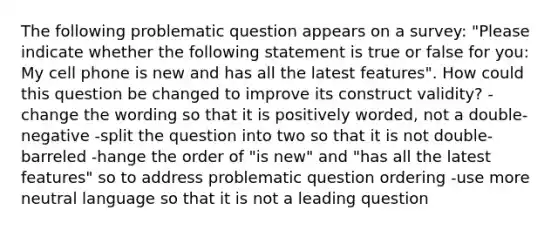 The following problematic question appears on a survey: "Please indicate whether the following statement is true or false for you: My cell phone is new and has all the latest features". How could this question be changed to improve its construct validity? -change the wording so that it is positively worded, not a double-negative -split the question into two so that it is not double-barreled -hange the order of "is new" and "has all the latest features" so to address problematic question ordering -use more neutral language so that it is not a leading question