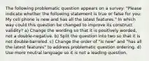 The following problematic question appears on a survey: "Please indicate whether the following statement is true or false for you: My cell phone is new and has all the latest features." In which way could this question be changed to improve its construct validity? a) Change the wording so that it is positively worded, not a double-negative. b) Split the question into two so that it is not double-barreled. c) Change the order of "is new" and "has all the latest features" to address problematic question ordering. d) Use more neutral language so it is not a leading question.