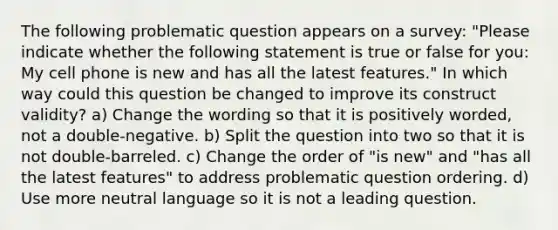 The following problematic question appears on a survey: "Please indicate whether the following statement is true or false for you: My cell phone is new and has all the latest features." In which way could this question be changed to improve its construct validity? a) Change the wording so that it is positively worded, not a double-negative. b) Split the question into two so that it is not double-barreled. c) Change the order of "is new" and "has all the latest features" to address problematic question ordering. d) Use more neutral language so it is not a leading question.