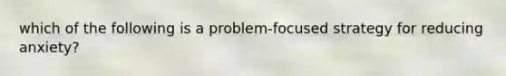 which of the following is a problem-focused strategy for reducing anxiety?