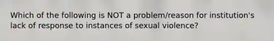 Which of the following is NOT a problem/reason for institution's lack of response to instances of sexual violence?