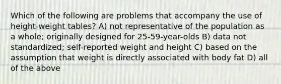 Which of the following are problems that accompany the use of height-weight tables? A) not representative of the population as a whole; originally designed for 25-59-year-olds B) data not standardized; self-reported weight and height C) based on the assumption that weight is directly associated with body fat D) all of the above