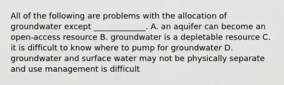 All of the following are problems with the allocation of groundwater except _____________. A. an aquifer can become an open-access resource B. groundwater is a depletable resource C. it is difficult to know where to pump for groundwater D. groundwater and surface water may not be physically separate and use management is difficult