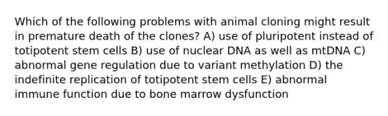 Which of the following problems with animal cloning might result in premature death of the clones? A) use of pluripotent instead of totipotent stem cells B) use of nuclear DNA as well as mtDNA C) abnormal gene regulation due to variant methylation D) the indefinite replication of totipotent stem cells E) abnormal immune function due to bone marrow dysfunction