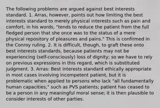 The following problems are argued against best interests standard. 1. Arras, however, points out how limiting the best interests standard to merely physical interests such as pain and comfort, in his words, "tends to reduce the patient from the full fledged person that she once was to the status of a mere physical repository of pleasures and pains." This is confirmed in the Conroy ruling. 2. It is difficult, though, to graft these onto best interests standards, because patients may not be experiencing (self-consciously) loss of dignity; so we have to rely on previous expressions in this regard, which is substituted judgment. 3. Arras: Best interests standard ethically appropriate in most cases involving incompetent patient, but it is problematic when applied to persons who lack "all fundamentally human capacities," such as PVS patients; patient has ceased to be a person in any meaningful moral sense; it is then plausible to consider interests of other parties.