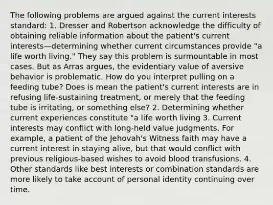 The following problems are argued against the current interests standard: 1. Dresser and Robertson acknowledge the difficulty of obtaining reliable information about the patient's current interests—determining whether current circumstances provide "a life worth living." They say this problem is surmountable in most cases. But as Arras argues, the evidentiary value of aversive behavior is problematic. How do you interpret pulling on a feeding tube? Does is mean the patient's current interests are in refusing life-sustaining treatment, or merely that the feeding tube is irritating, or something else? 2. Determining whether current experiences constitute "a life worth living 3. Current interests may conflict with long-held value judgments. For example, a patient of the Jehovah's Witness faith may have a current interest in staying alive, but that would conflict with previous religious-based wishes to avoid blood transfusions. 4. Other standards like best interests or combination standards are more likely to take account of personal identity continuing over time.