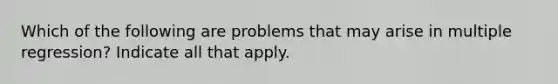 Which of the following are problems that may arise in multiple regression? Indicate all that apply.