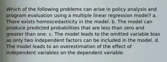 Which of the following problems can arise in policy analysis and program evaluation using a multiple linear regression model? a. There exists homoscedasticity in the model. b. The model can produce predicted probabilities that are less than zero and greater than one. c. The model leads to the omitted variable bias as only two independent factors can be included in the model. d. The model leads to an overestimation of the effect of independent variables on the dependent variable.