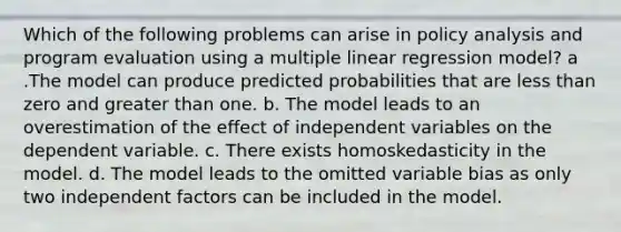 Which of the following problems can arise in policy analysis and program evaluation using a multiple linear regression model? a .The model can produce predicted probabilities that are less than zero and greater than one. b. The model leads to an overestimation of the effect of independent variables on the dependent variable. c. There exists homoskedasticity in the model. d. The model leads to the omitted variable bias as only two independent factors can be included in the model.