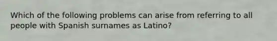 Which of the following problems can arise from referring to all people with Spanish surnames as Latino?