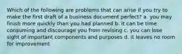 Which of the following are problems that can arise if you try to make the first draft of a business document perfect? a. you may finish more quickly than you had planned b. it can be time consuming and discourage you from revising c. you can lose sight of important components and purposes d. it leaves no room for improvement