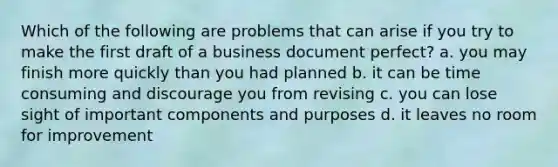 Which of the following are problems that can arise if you try to make the first draft of a business document perfect? a. you may finish more quickly than you had planned b. it can be time consuming and discourage you from revising c. you can lose sight of important components and purposes d. it leaves no room for improvement