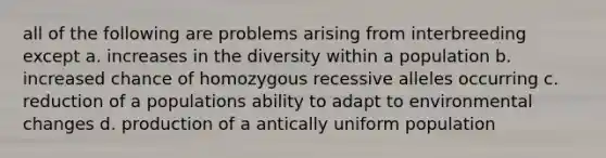 all of the following are problems arising from interbreeding except a. increases in the diversity within a population b. increased chance of homozygous recessive alleles occurring c. reduction of a populations ability to adapt to environmental changes d. production of a antically uniform population