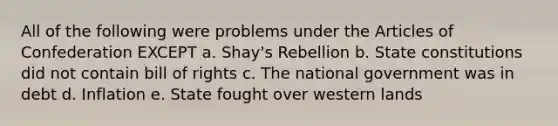 All of the following were problems under the Articles of Confederation EXCEPT a. Shay's Rebellion b. State constitutions did not contain bill of rights c. The national government was in debt d. Inflation e. State fought over western lands