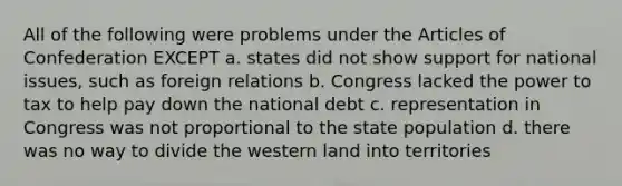 All of the following were problems under the Articles of Confederation EXCEPT a. states did not show support for national issues, such as foreign relations b. Congress lacked the power to tax to help pay down the national debt c. representation in Congress was not proportional to the state population d. there was no way to divide the western land into territories