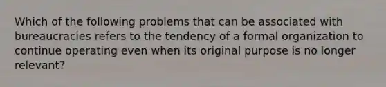 Which of the following problems that can be associated with bureaucracies refers to the tendency of a formal organization to continue operating even when its original purpose is no longer relevant?