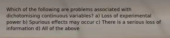 Which of the following are problems associated with dichotomising continuous variables? a) Loss of experimental power b) Spurious effects may occur c) There is a serious loss of information d) All of the above