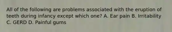 All of the following are problems associated with the eruption of teeth during infancy except which​ one? A. Ear pain B. Irritability C. GERD D. Painful gums